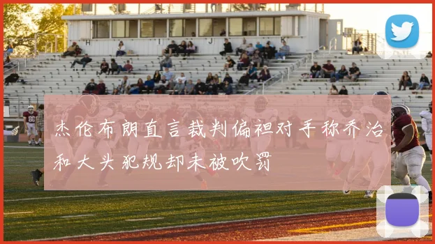 杰伦布朗直言裁判偏袒对手称乔治和大头犯规却未被吹罚