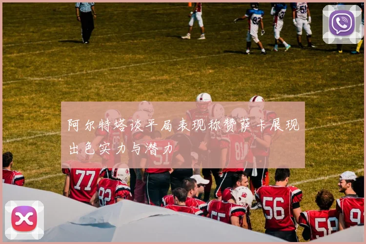 阿尔特塔谈平局表现称赞萨卡展现出色实力与潜力