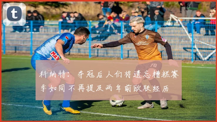 科纳特：夺冠后人们将遗忘糟糕赛季如同不再提及两年前欧联经历