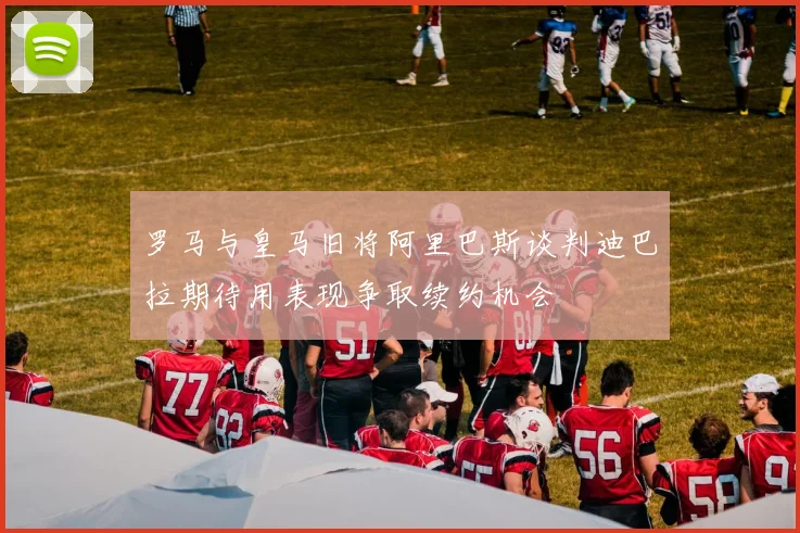罗马与皇马旧将阿里巴斯谈判迪巴拉期待用表现争取续约机会
