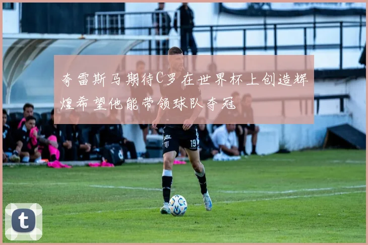 夸雷斯马期待C罗在世界杯上创造辉煌希望他能带领球队夺冠