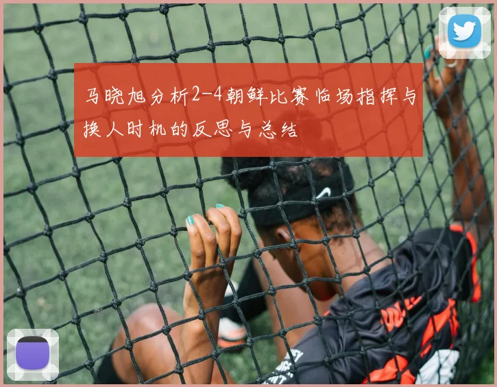 马晓旭分析2-4朝鲜比赛临场指挥与换人时机的反思与总结