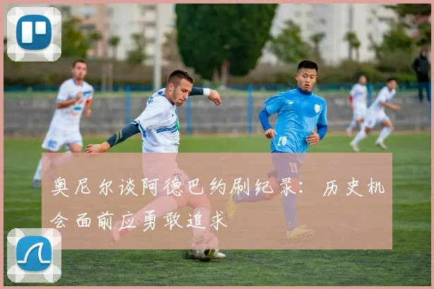 奥尼尔谈阿德巴约刷纪录：历史机会面前应勇敢追求