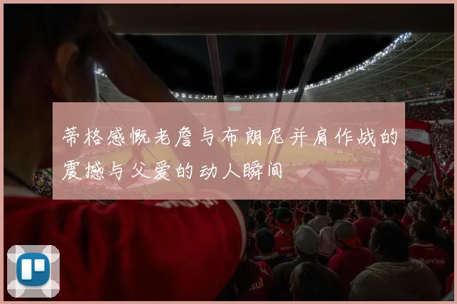 蒂格感慨老詹与布朗尼并肩作战的震撼与父爱的动人瞬间