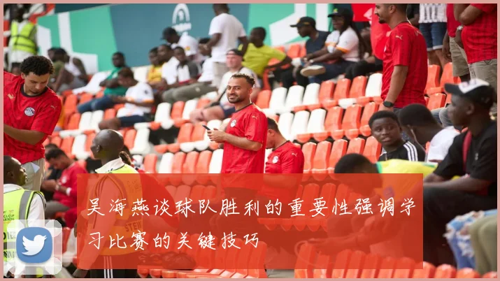 吴海燕谈球队胜利的重要性强调学习比赛的关键技巧