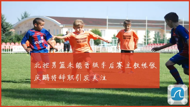 北控男篮未能晋级季后赛主教练张庆鹏将辞职引发关注