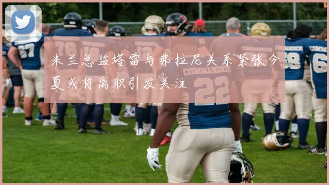 米兰总监塔雷与弗拉尼关系紧张今夏或将离职引发关注