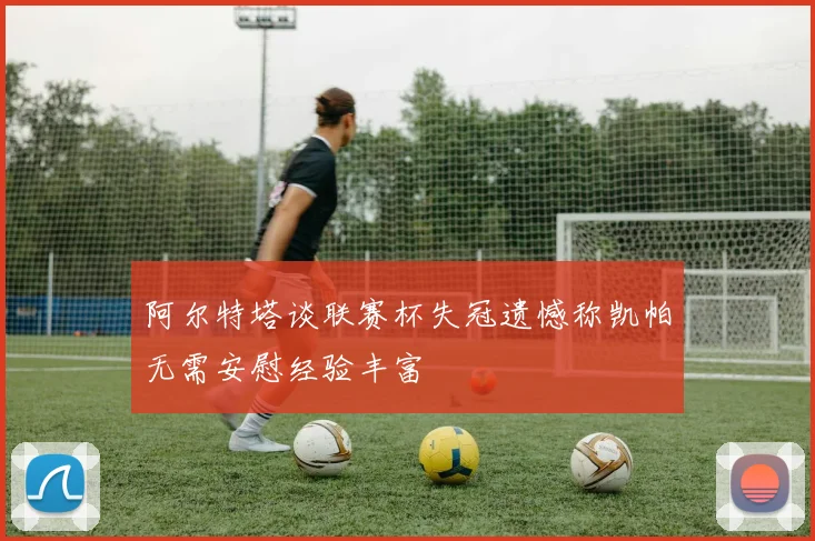 阿尔特塔谈联赛杯失冠遗憾称凯帕无需安慰经验丰富