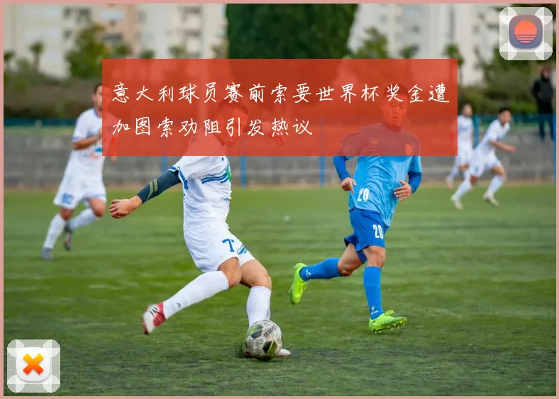 意大利球员赛前索要世界杯奖金遭加图索劝阻引发热议