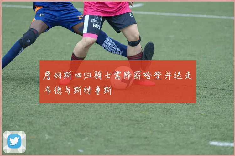 詹姆斯回归骑士需降薪哈登并送走韦德与斯特鲁斯