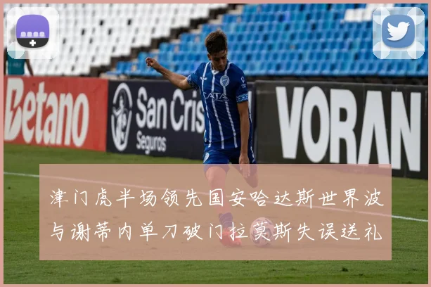 津门虎半场领先国安哈达斯世界波与谢蒂内单刀破门拉莫斯失误送礼
