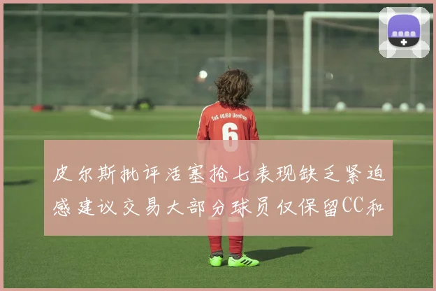 皮尔斯批评活塞抢七表现缺乏紧迫感建议交易大部分球员仅保留CC和詹金斯