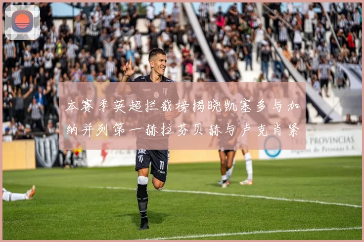 本赛季英超拦截榜揭晓凯塞多与加纳并列第一赫拉芬贝赫与卢克肖紧随其后