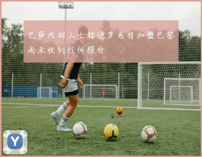 巴萨内部人士称德罗或将加盟巴黎尚未收到任何报价