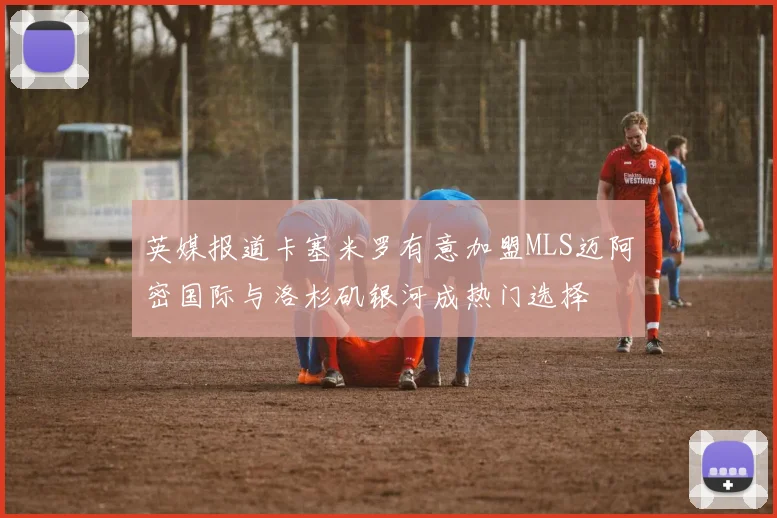 英媒报道卡塞米罗有意加盟MLS迈阿密国际与洛杉矶银河成热门选择