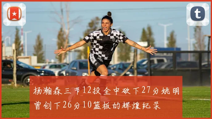杨瀚森三节12投全中砍下27分姚明曾创下26分10篮板的辉煌纪录