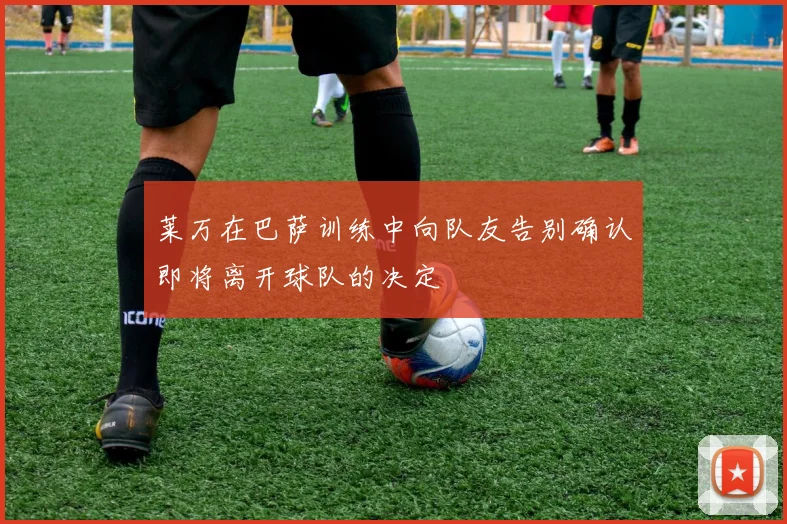 莱万在巴萨训练中向队友告别确认即将离开球队的决定