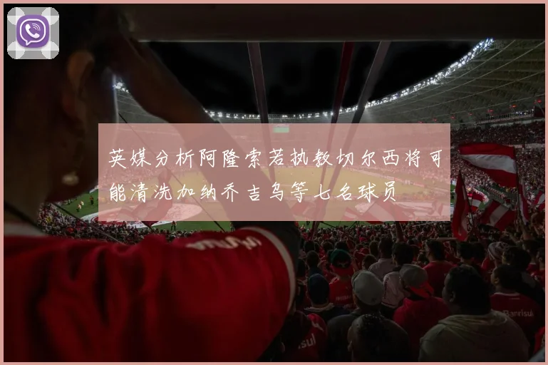 英媒分析阿隆索若执教切尔西将可能清洗加纳乔吉乌等七名球员