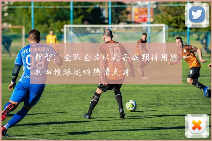 郑智：全队全力以赴备战期待用胜利回馈球迷的热情支持