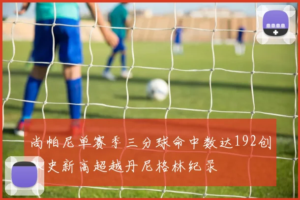 尚帕尼单赛季三分球命中数达192创队史新高超越丹尼格林纪录