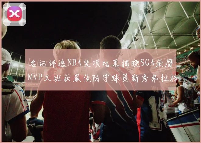 名记评选NBA奖项结果揭晓SGA荣膺MVP文班获最佳防守球员新秀弗拉格当选教练马祖拉获奖