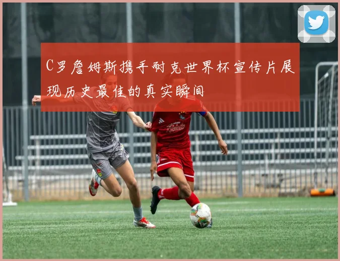 C罗詹姆斯携手耐克世界杯宣传片展现历史最佳的真实瞬间