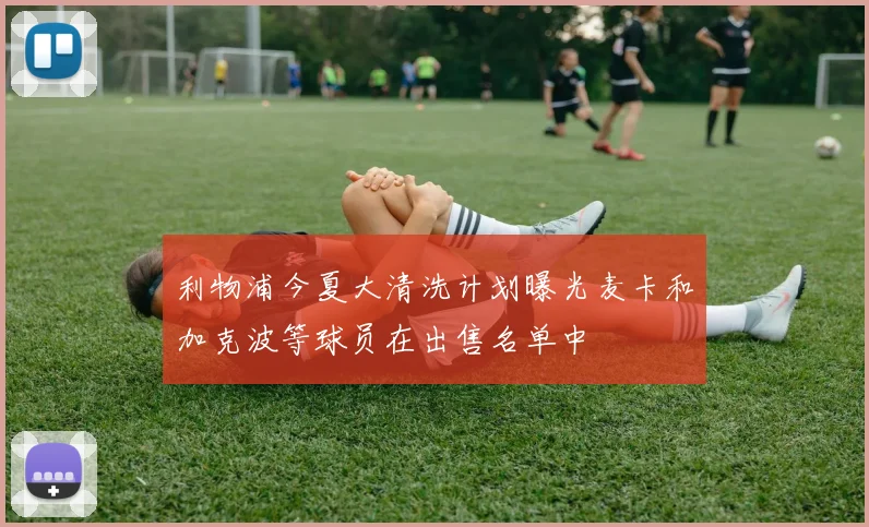 利物浦今夏大清洗计划曝光麦卡和加克波等球员在出售名单中