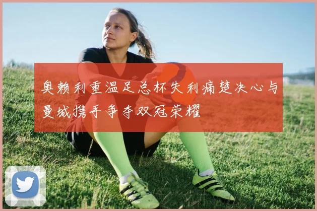 奥赖利重温足总杯失利痛楚决心与曼城携手争夺双冠荣耀