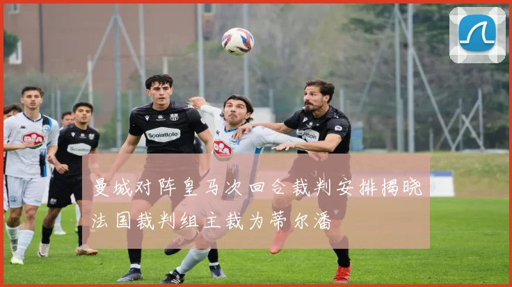 曼城对阵皇马次回合裁判安排揭晓法国裁判组主裁为蒂尔潘