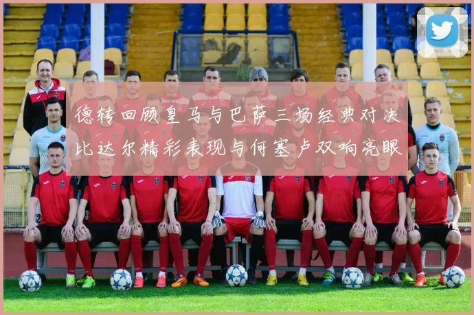 德转回顾皇马与巴萨三场经典对决比达尔精彩表现与何塞卢双响亮眼