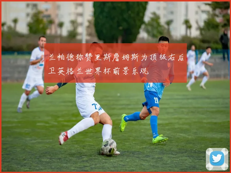 兰帕德称赞里斯詹姆斯为顶级右后卫英格兰世界杯前景乐观