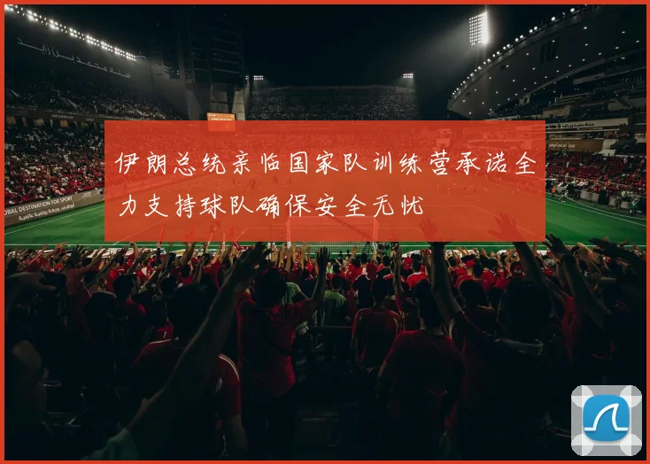 伊朗总统亲临国家队训练营承诺全力支持球队确保安全无忧