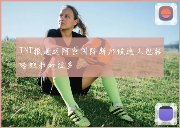 TNT报道迈阿密国际新帅候选人包括哈维和加拉多