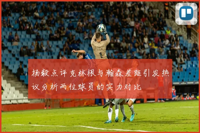 杨毅点评克林根与瀚森差距引发热议分析两位球员的实力对比
