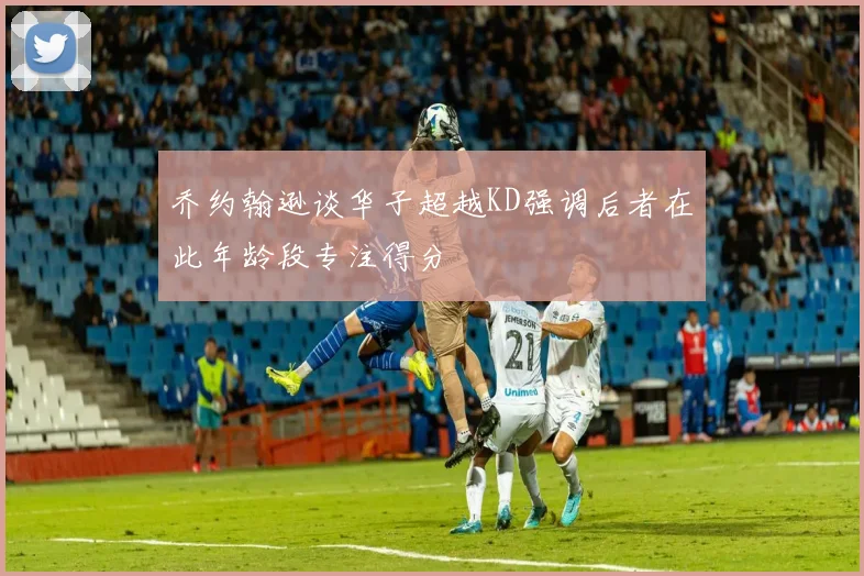 乔约翰逊谈华子超越KD强调后者在此年龄段专注得分