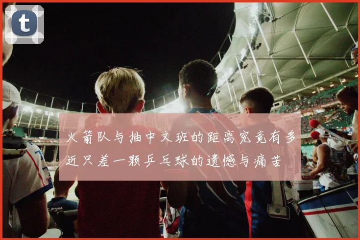 火箭队与抽中文班的距离究竟有多近只差一颗乒乓球的遗憾与痛苦