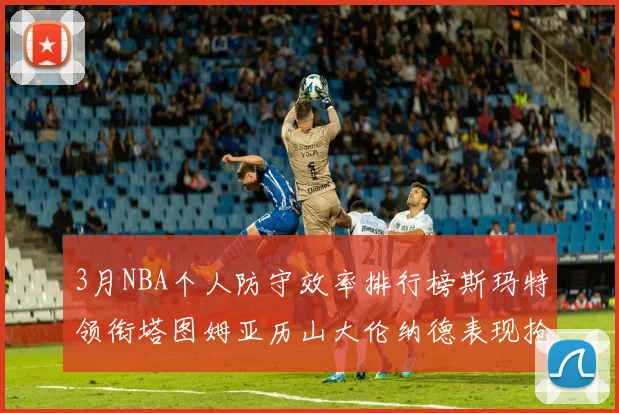 3月NBA个人防守效率排行榜斯玛特领衔塔图姆亚历山大伦纳德表现抢眼